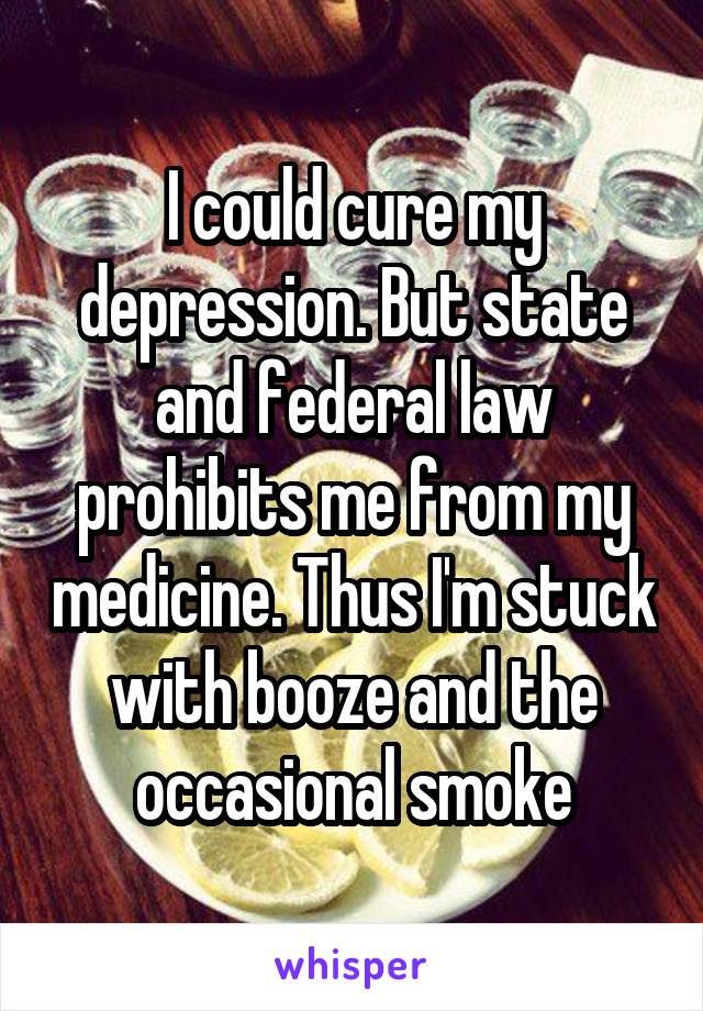 I could cure my depression. But state and federal law prohibits me from my medicine. Thus I'm stuck with booze and the occasional smoke