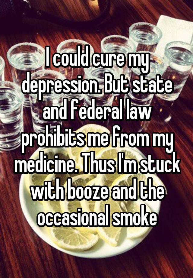 I could cure my depression. But state and federal law prohibits me from my medicine. Thus I'm stuck with booze and the occasional smoke