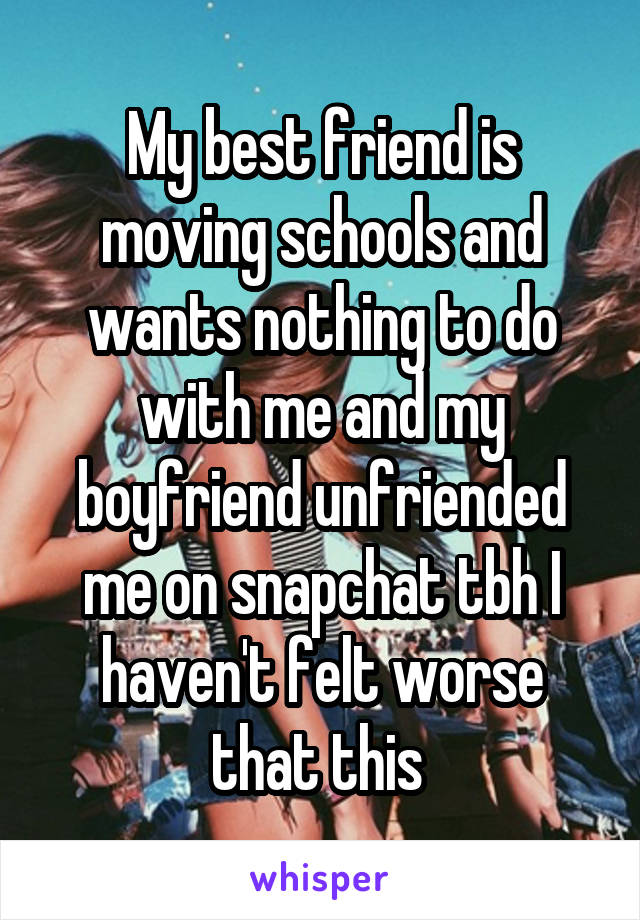 My best friend is moving schools and wants nothing to do with me and my boyfriend unfriended me on snapchat tbh I haven't felt worse that this 