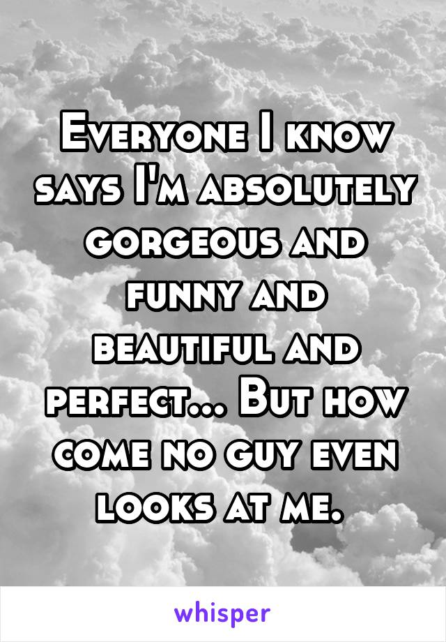 Everyone I know says I'm absolutely gorgeous and funny and beautiful and perfect... But how come no guy even looks at me. 