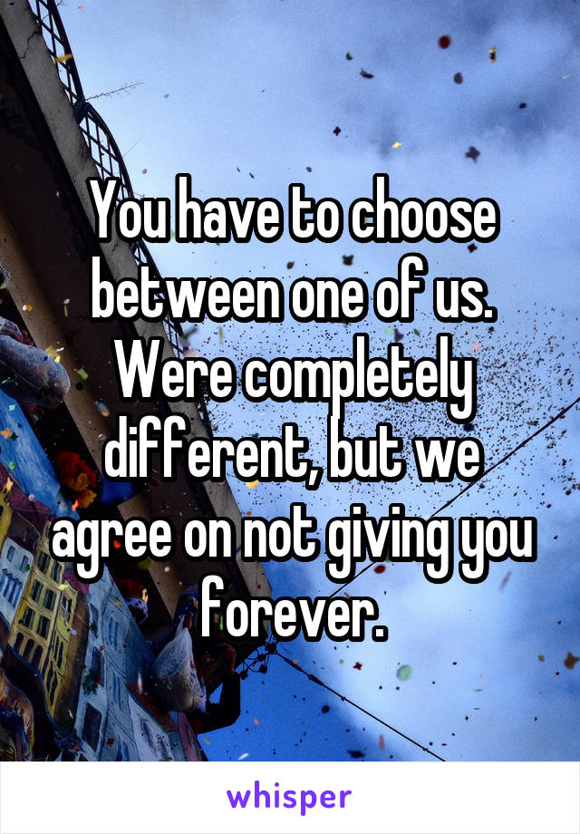 You have to choose between one of us. Were completely different, but we agree on not giving you forever.