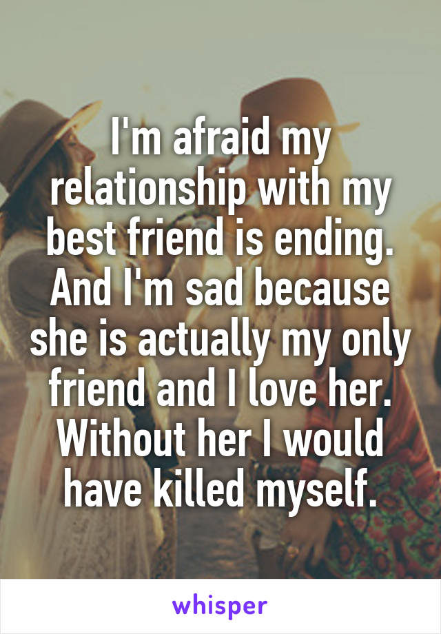 I'm afraid my relationship with my best friend is ending. And I'm sad because she is actually my only friend and I love her. Without her I would have killed myself.