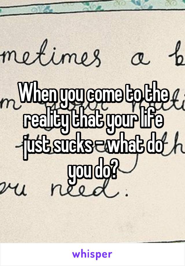 When you come to the reality that your life just sucks - what do you do?