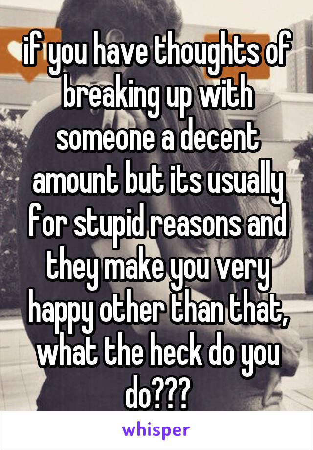 if you have thoughts of breaking up with someone a decent amount but its usually for stupid reasons and they make you very happy other than that, what the heck do you do???