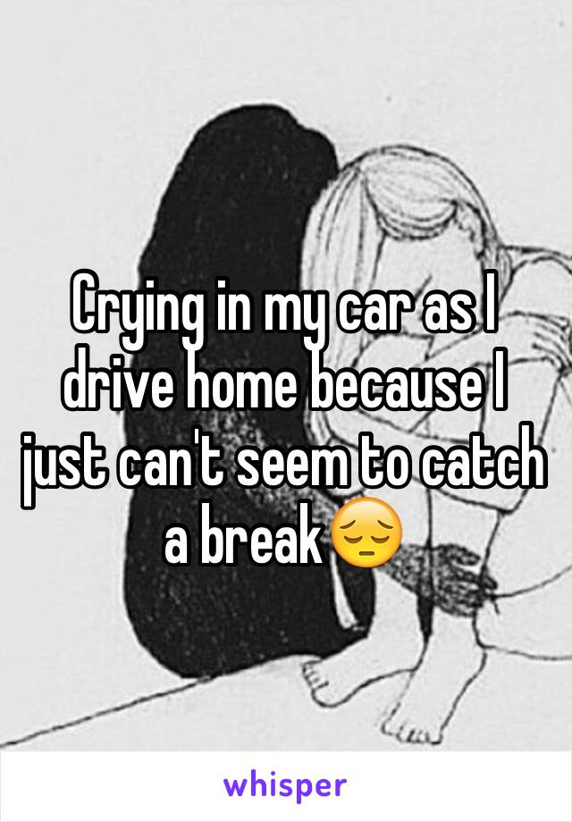 Crying in my car as I drive home because I just can't seem to catch a break😔