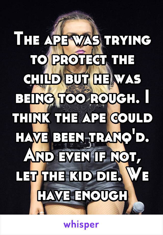 The ape was trying to protect the child but he was being too rough. I think the ape could have been tranq'd. And even if not, let the kid die. We have enough