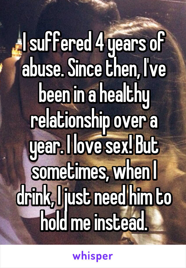 I suffered 4 years of abuse. Since then, I've been in a healthy relationship over a year. I love sex! But sometimes, when I drink, I just need him to hold me instead.