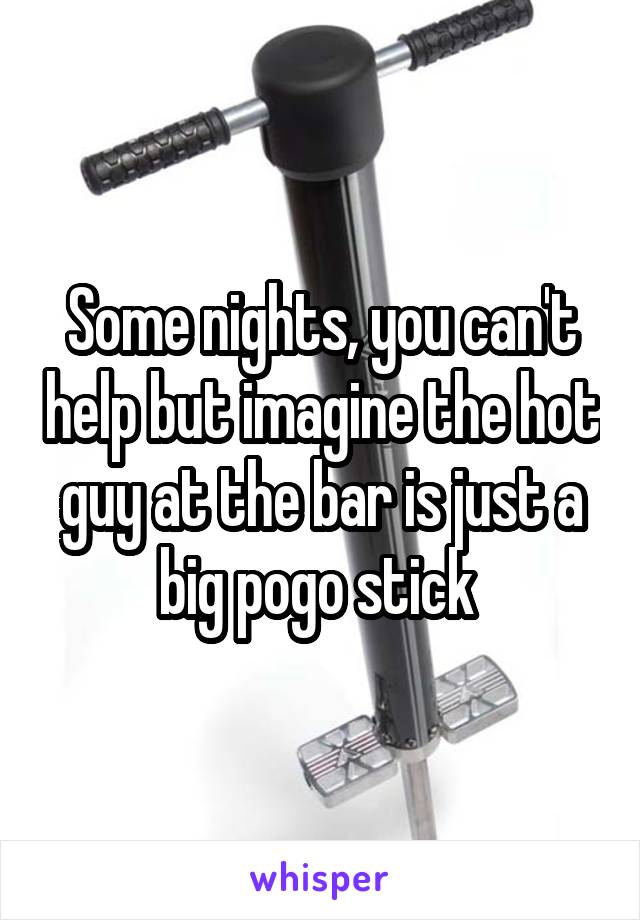 Some nights, you can't help but imagine the hot guy at the bar is just a big pogo stick 