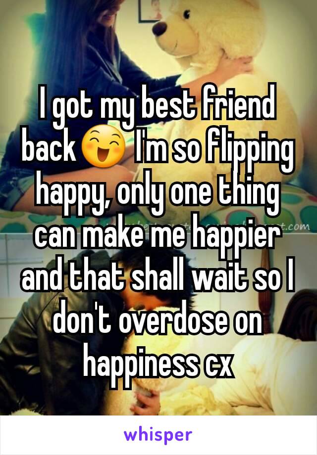 I got my best friend back😄 I'm so flipping happy, only one thing can make me happier and that shall wait so I don't overdose on happiness cx