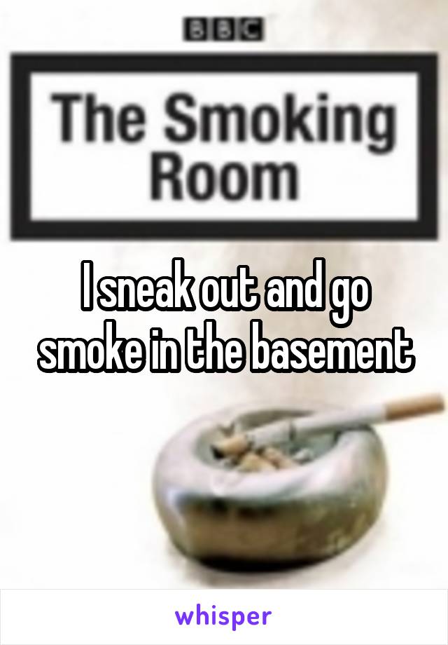 I sneak out and go smoke in the basement