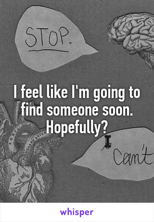 I feel like I'm going to find someone soon. Hopefully?