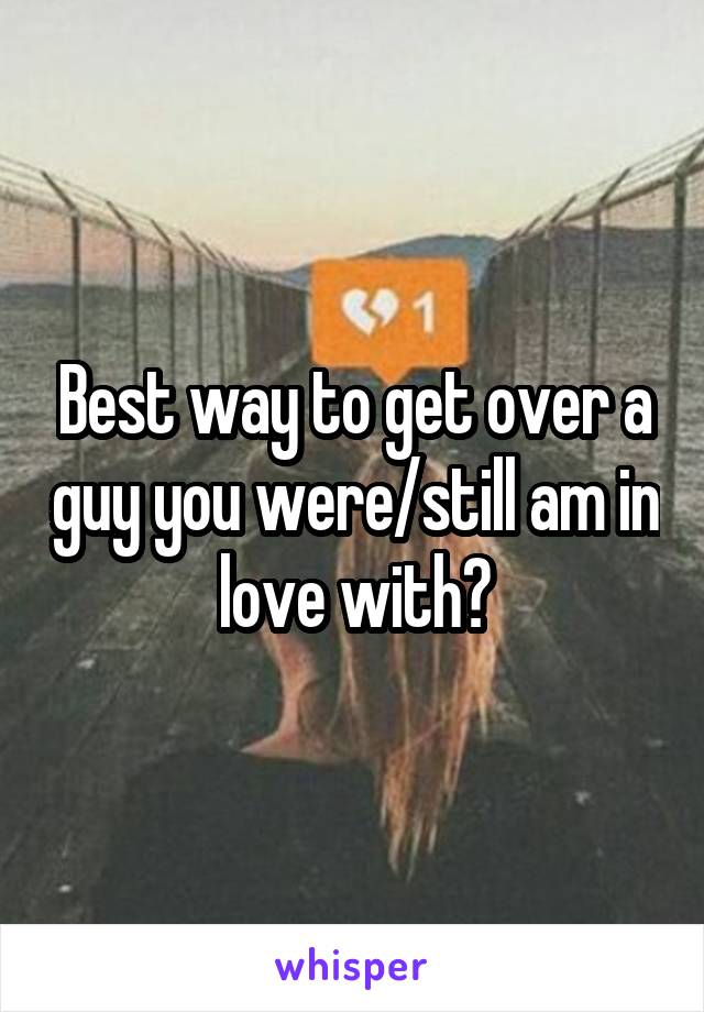 Best way to get over a guy you were/still am in love with?