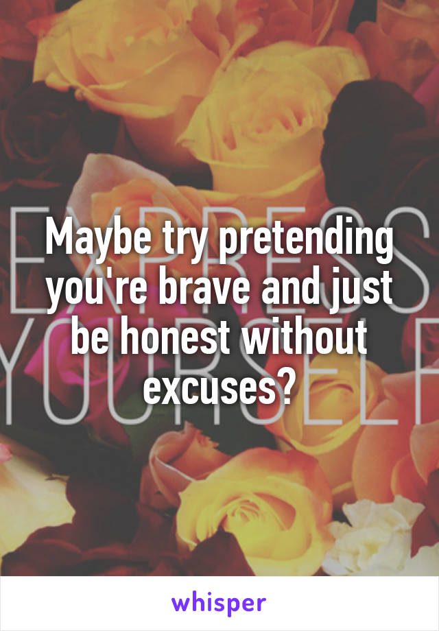 Maybe try pretending you're brave and just be honest without excuses?