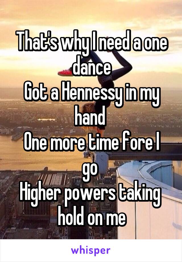 That's why I need a one dance
Got a Hennessy in my hand 
One more time fore I go 
Higher powers taking  hold on me