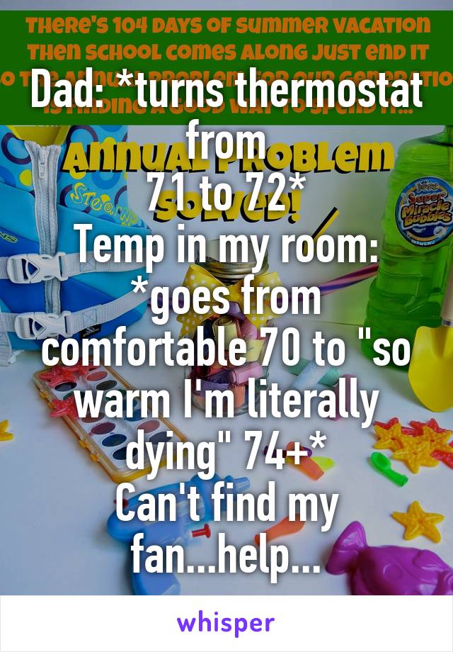 Dad: *turns thermostat from
71 to 72*
Temp in my room: *goes from comfortable 70 to "so warm I'm literally dying" 74+*
Can't find my fan...help...