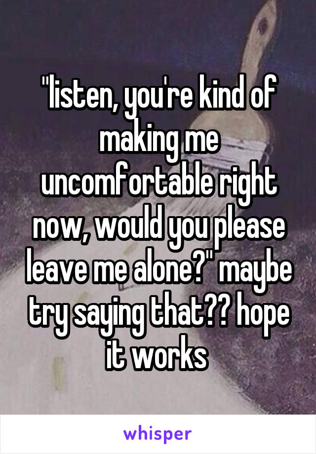 "listen, you're kind of making me uncomfortable right now, would you please leave me alone?" maybe try saying that?? hope it works 