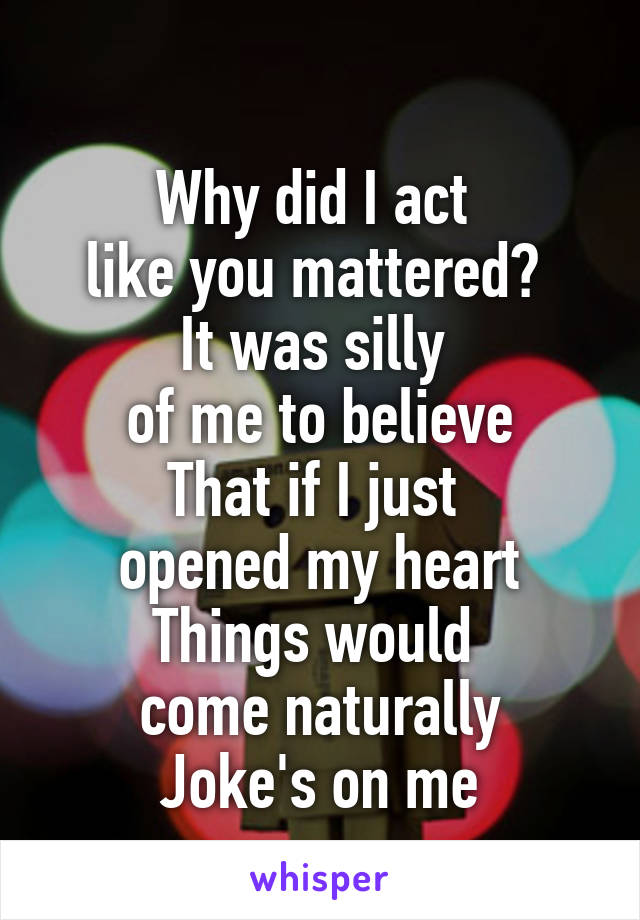 
Why did I act 
like you mattered? 
It was silly 
of me to believe
That if I just 
opened my heart
Things would 
come naturally
Joke's on me