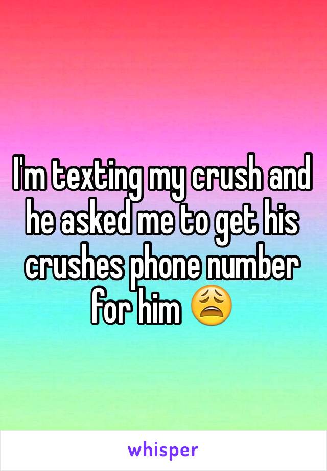 I'm texting my crush and he asked me to get his crushes phone number for him 😩