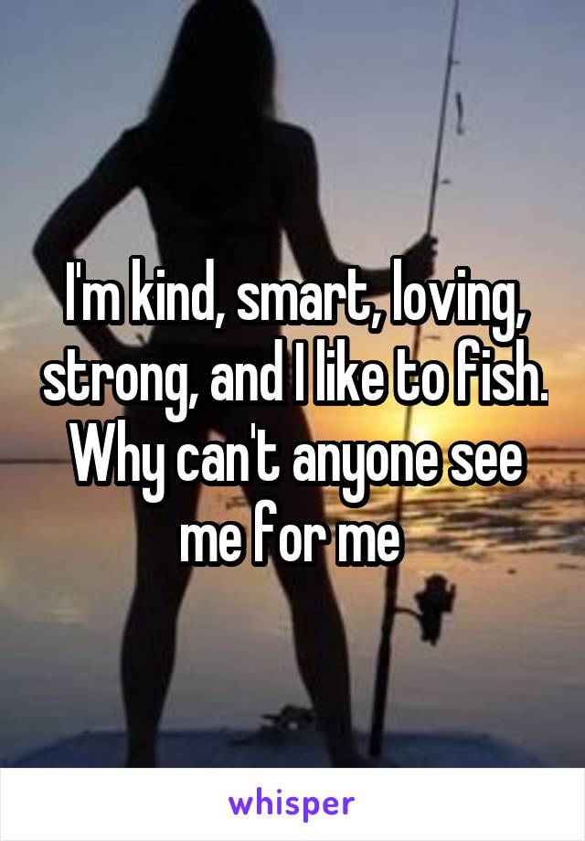 I'm kind, smart, loving, strong, and I like to fish. Why can't anyone see me for me 