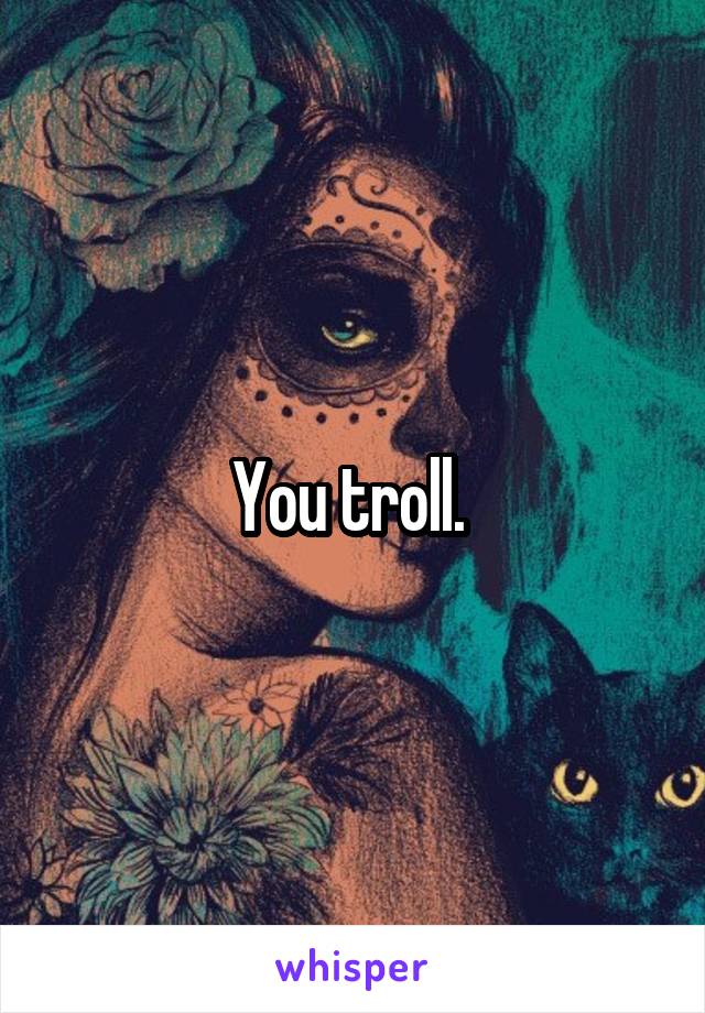 You troll. 