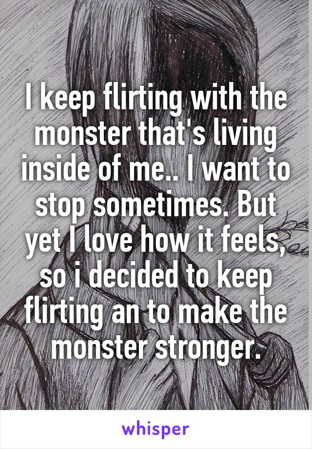 I keep flirting with the monster that's living inside of me.. I want to stop sometimes. But yet I love how it feels, so i decided to keep flirting an to make the monster stronger.