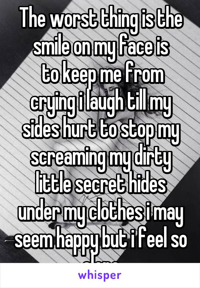 The worst thing is the smile on my face is
 to keep me from crying i laugh till my sides hurt to stop my screaming my dirty little secret hides under my clothes i may seem happy but i feel so alone