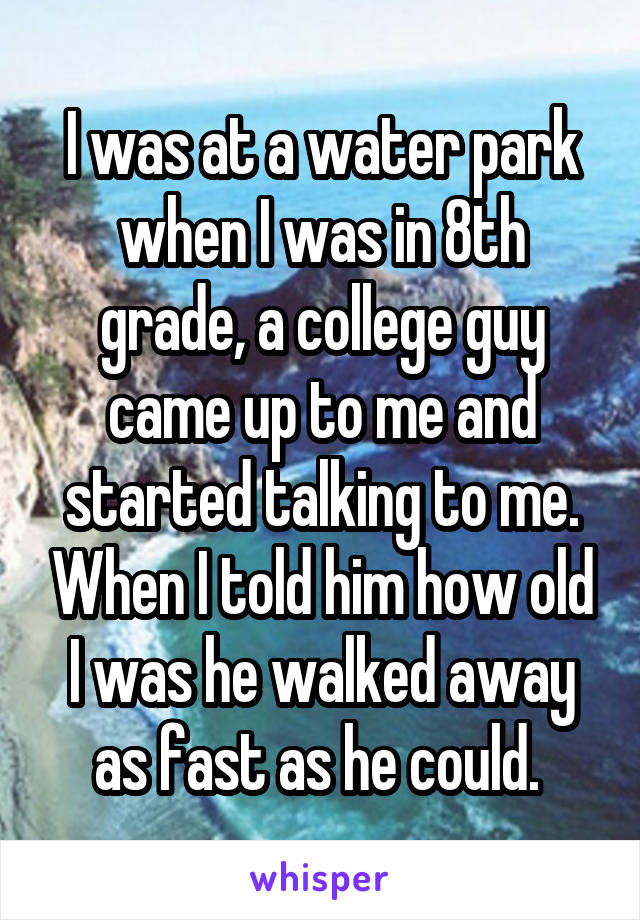 I was at a water park when I was in 8th grade, a college guy came up to me and started talking to me. When I told him how old I was he walked away as fast as he could. 