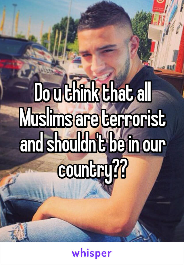 Do u think that all Muslims are terrorist and shouldn't be in our country??