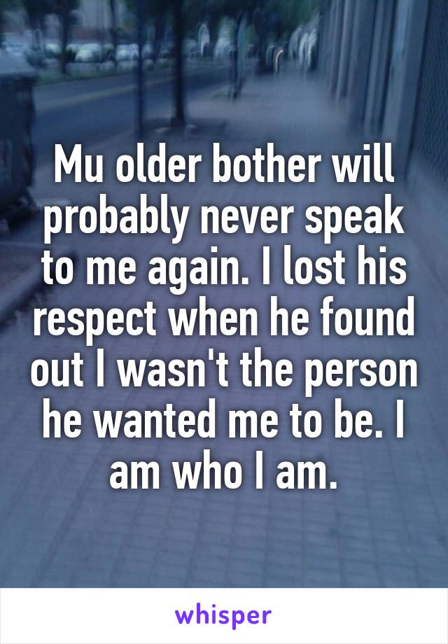 Mu older bother will probably never speak to me again. I lost his respect when he found out I wasn't the person he wanted me to be. I am who I am.