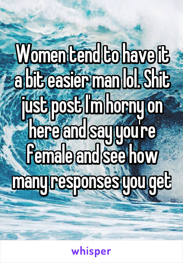 Women tend to have it a bit easier man lol. Shit just post I'm horny on here and say you're female and see how many responses you get 