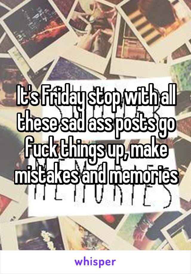 It's Friday stop with all these sad ass posts go fuck things up, make mistakes and memories