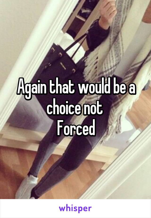 Again that would be a choice not 
Forced