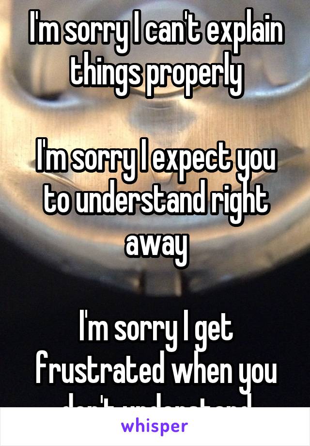 I'm sorry I can't explain things properly

I'm sorry I expect you to understand right away

I'm sorry I get frustrated when you don't understand