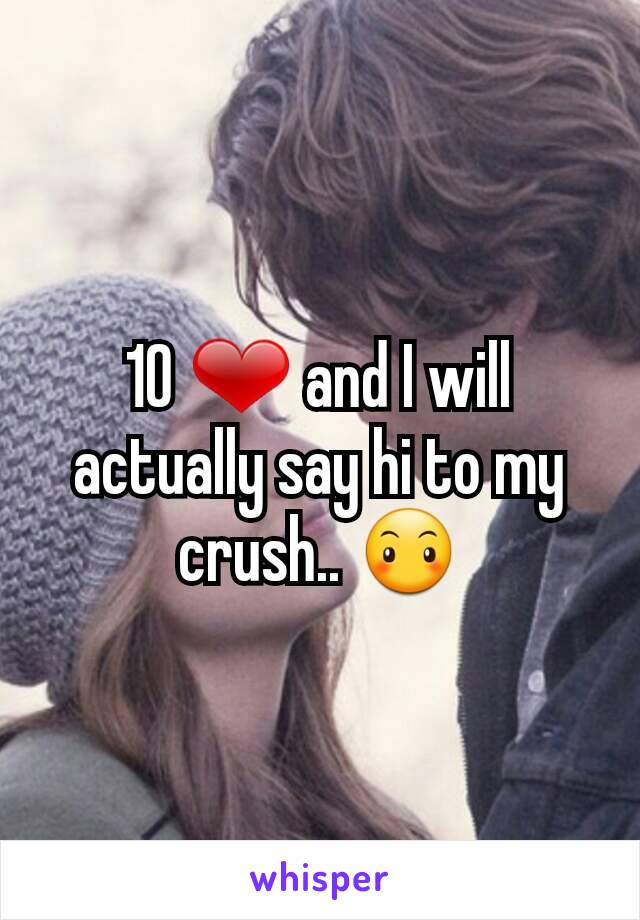 10 ❤ and I will actually say hi to my crush.. 😶