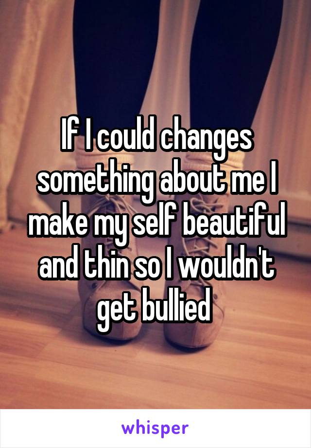 If I could changes something about me I make my self beautiful and thin so I wouldn't get bullied 