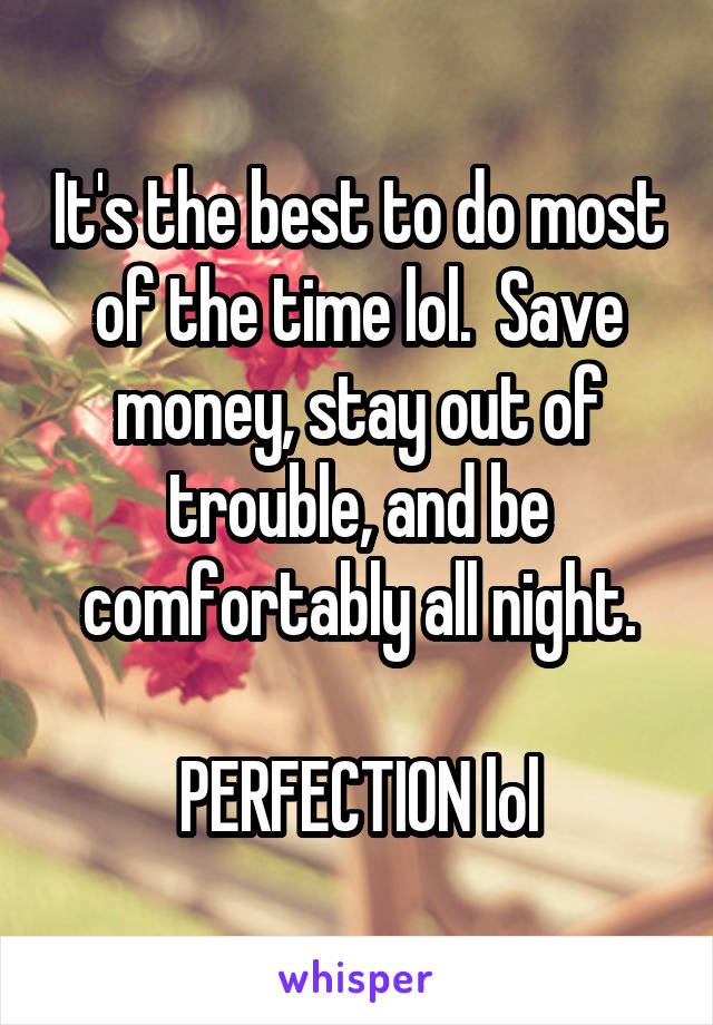 It's the best to do most of the time lol.  Save money, stay out of trouble, and be comfortably all night.

PERFECTION lol