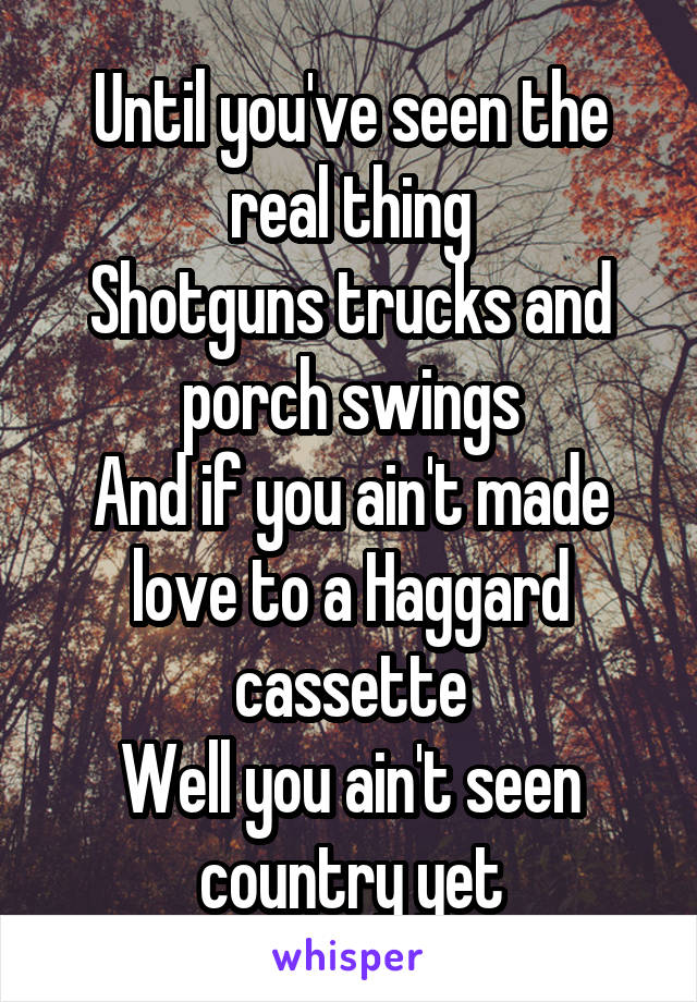 Until you've seen the real thing
Shotguns trucks and porch swings
And if you ain't made love to a Haggard cassette
Well you ain't seen country yet