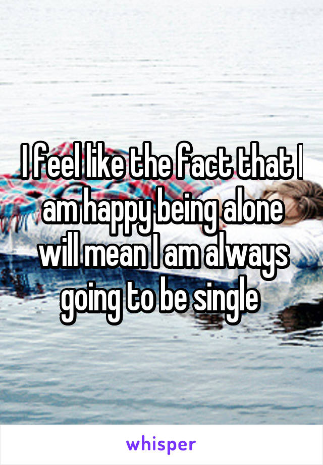 I feel like the fact that I am happy being alone will mean I am always going to be single 