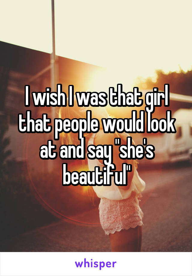 I wish I was that girl that people would look at and say "she's beautiful"