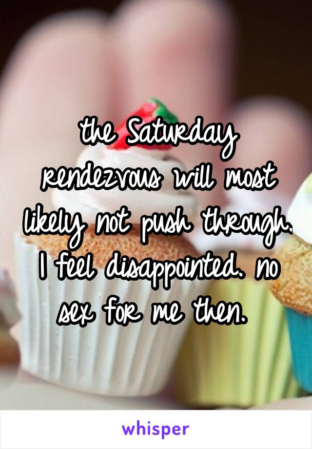 the Saturday rendezvous will most likely not push through. I feel disappointed. no sex for me then. 