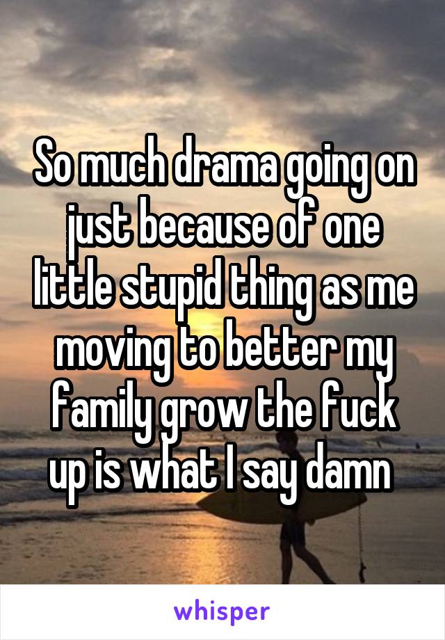 So much drama going on just because of one little stupid thing as me moving to better my family grow the fuck up is what I say damn 