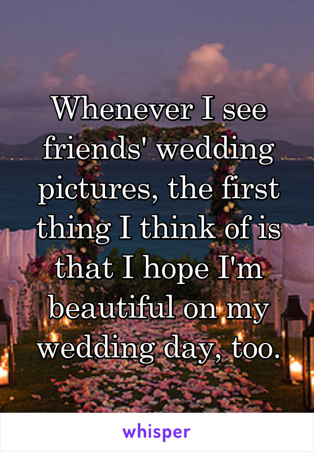 Whenever I see friends' wedding pictures, the first thing I think of is that I hope I'm beautiful on my wedding day, too.