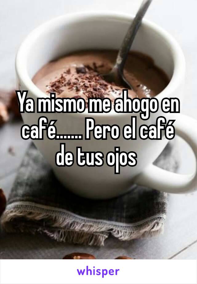 Ya mismo me ahogo en café....... Pero el café de tus ojos 
