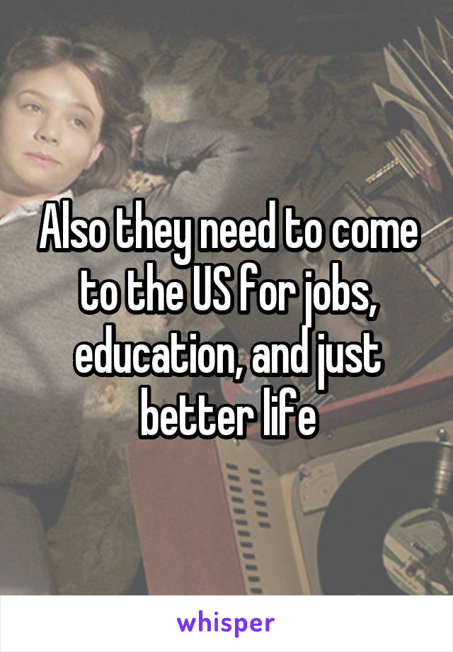 Also they need to come to the US for jobs, education, and just better life