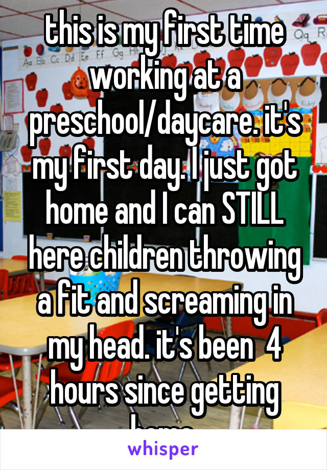 this is my first time working at a preschool/daycare. it's my first day. I just got home and I can STILL here children throwing a fit and screaming in my head. it's been  4 hours since getting home.