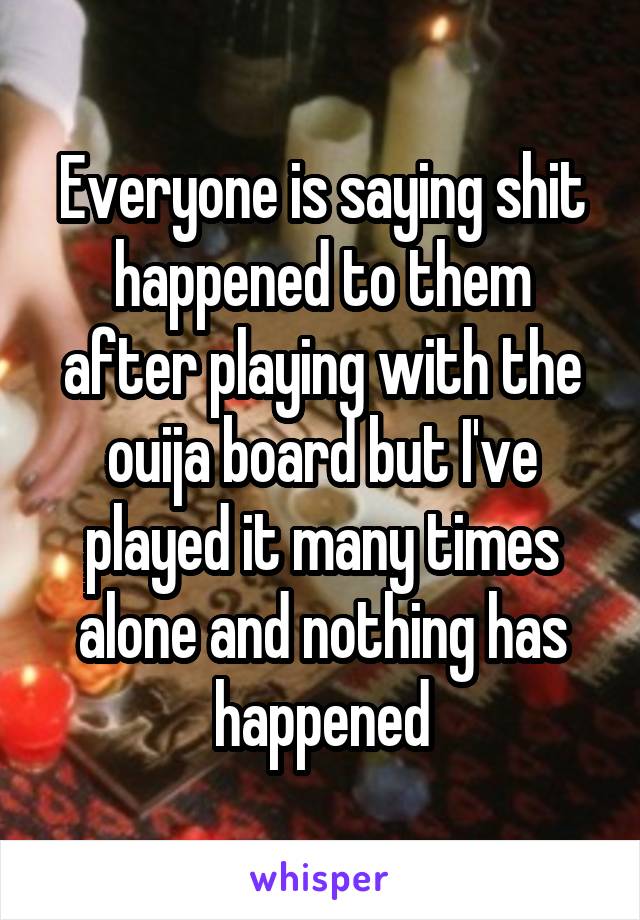 Everyone is saying shit happened to them after playing with the ouija board but I've played it many times alone and nothing has happened