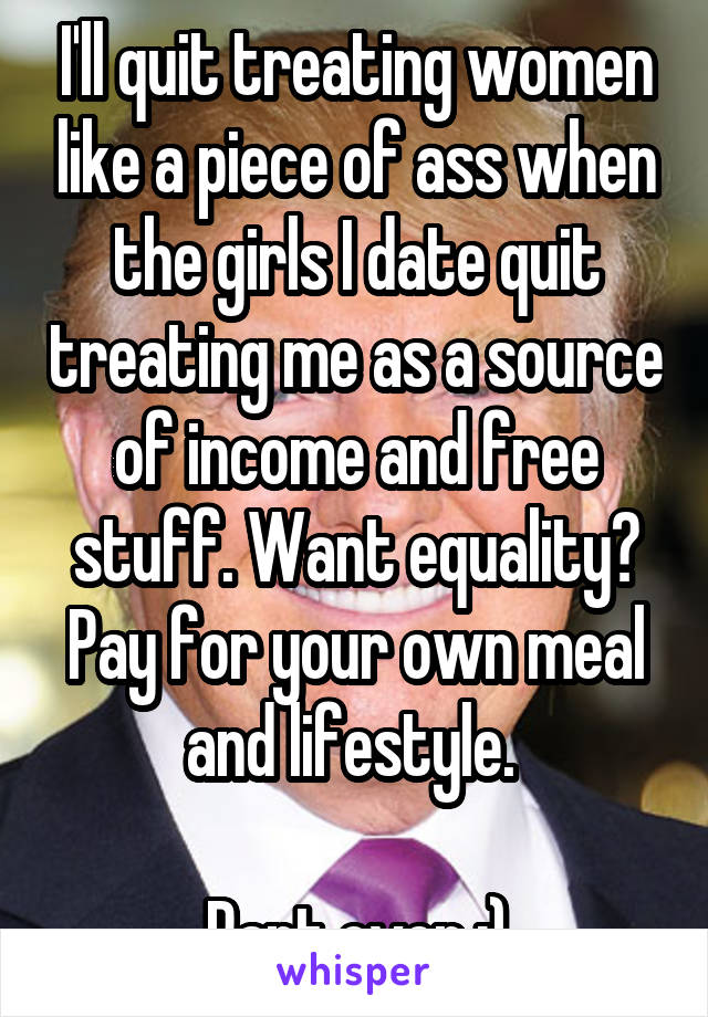 I'll quit treating women like a piece of ass when the girls I date quit treating me as a source of income and free stuff. Want equality? Pay for your own meal and lifestyle. 

Rant over ;)