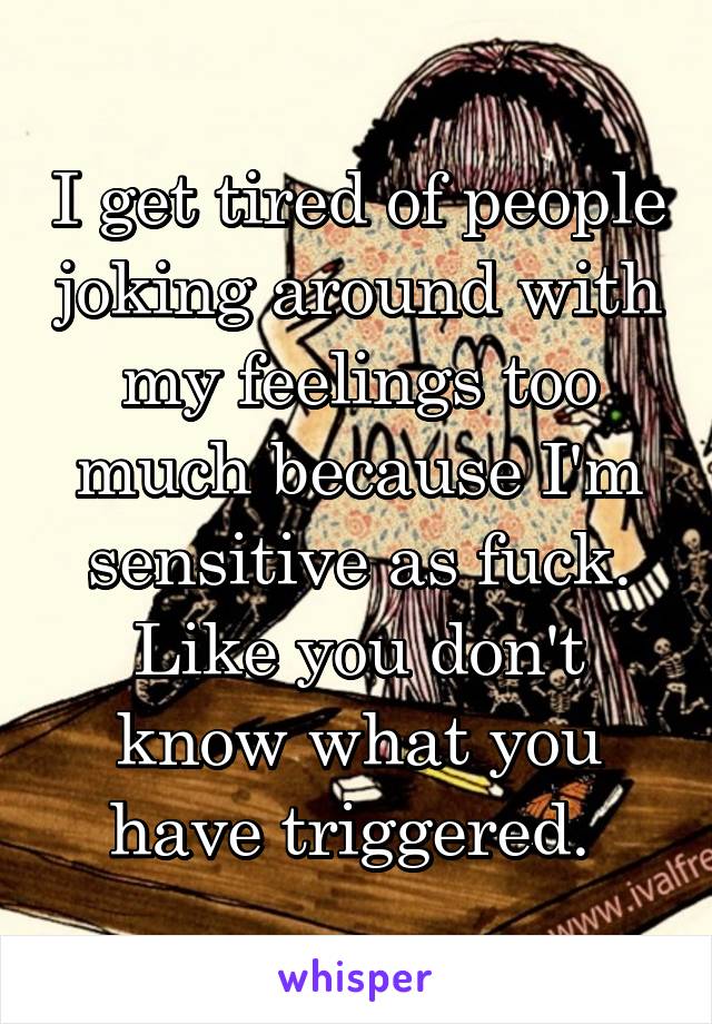 I get tired of people joking around with my feelings too much because I'm sensitive as fuck. Like you don't know what you have triggered. 