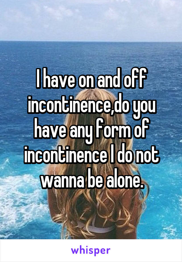 I have on and off incontinence,do you have any form of incontinence I do not wanna be alone.