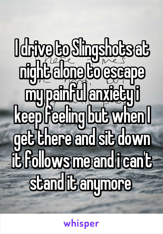 I drive to Slingshots at night alone to escape my painful anxiety i keep feeling but when I get there and sit down it follows me and i can't stand it anymore 